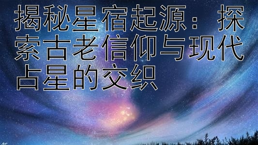 揭秘星宿起源：探索古老信仰与现代占星的交织