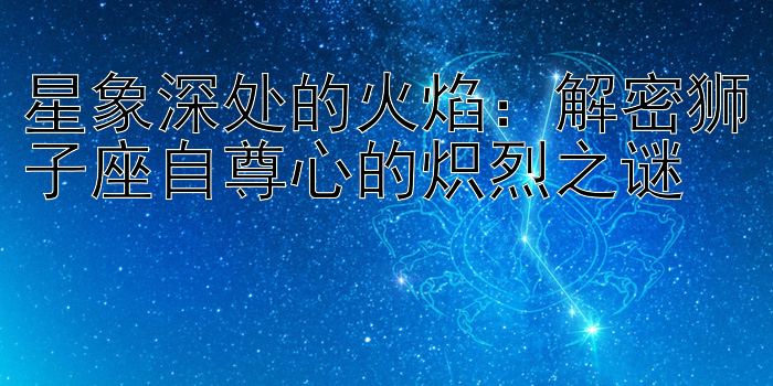 星象深处的火焰：解密狮子座自尊心的炽烈之谜