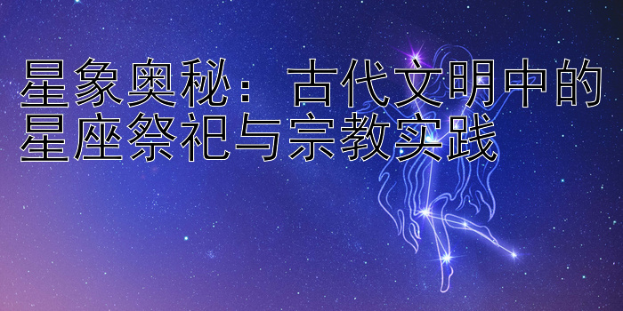 星象奥秘：古代文明中的星座祭祀与宗教实践