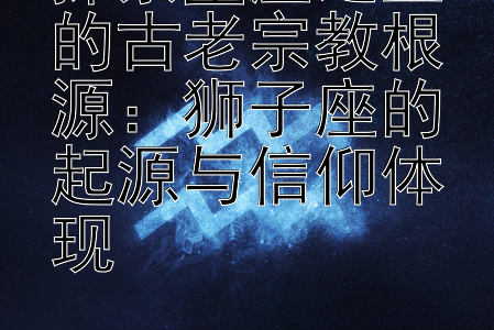 探索星座之王的古老宗教根源：狮子座的起源与信仰体现