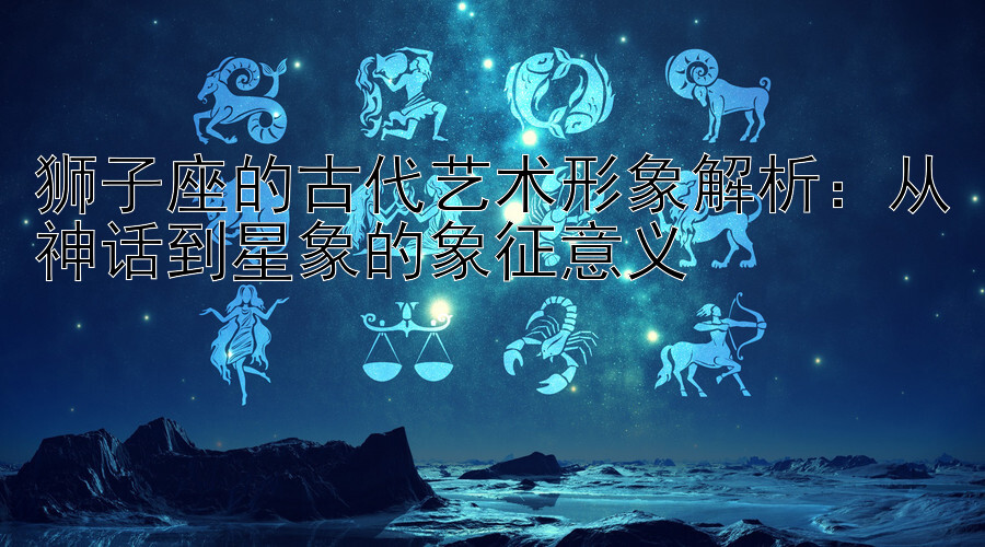 狮子座的古代艺术形象解析：从神话到星象的象征意义