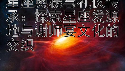 星座奥秘与礼仪传承：探索星座发源地与谢师宴文化的交织