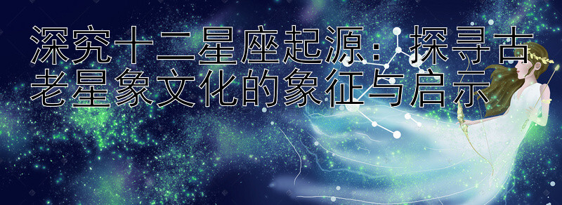 深究十二星座起源：探寻古老星象文化的象征与启示