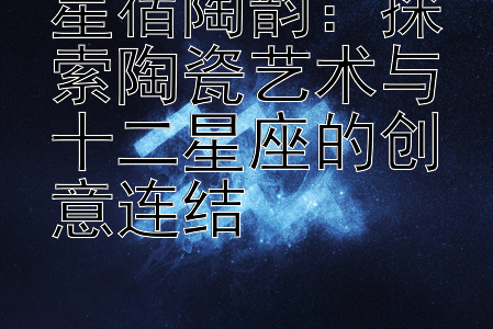 星宿陶韵：探索陶瓷艺术与十二星座的创意连结