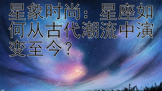 星象时尚：星座如何从古代潮流中演变至今？