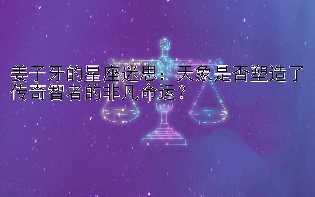 姜子牙的星座迷思：天象是否塑造了传奇智者的非凡命运？