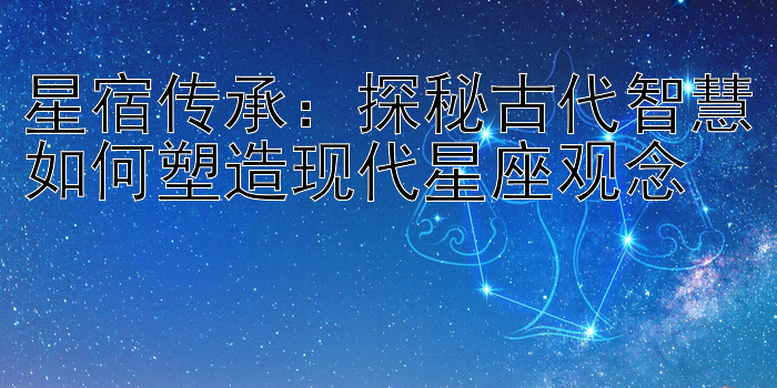 星宿传承：探秘古代智慧如何塑造现代星座观念